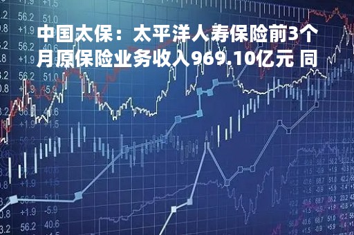中国太保：太平洋人寿保险前3个月原保险业务收入969.10亿元 同比下降2.6%