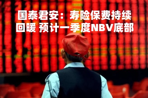 国泰君安：寿险保费持续回暖 预计一季度NBV底部反转
