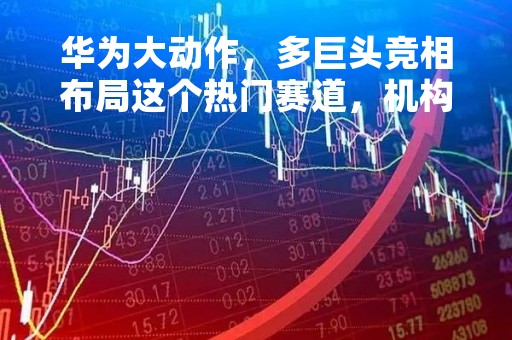 华为大动作，多巨头竞相布局这个热门赛道，机构一致看好的概念股来了