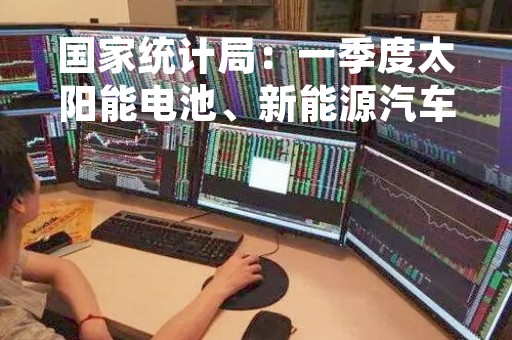国家统计局：一季度太阳能电池、新能源汽车产量分别增长53.2%、22.5%