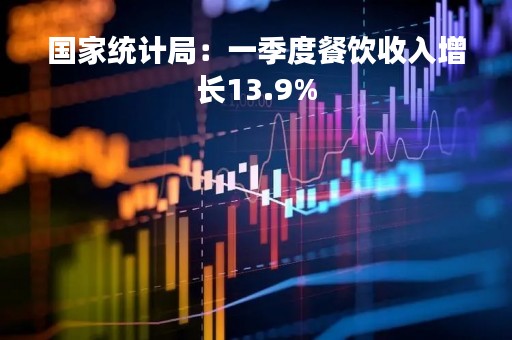 国家统计局：一季度餐饮收入增长13.9%