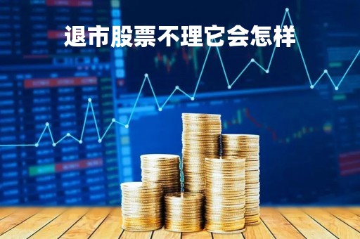 退市股票不理它会怎样「退市的股票不管了会怎么样」 退市股票不理它会怎样「退市的股票不管了会怎么样」