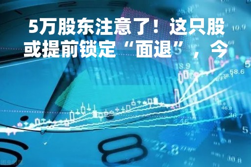 5万股东注意了！这只股或提前锁定“面退”，今日是关键！