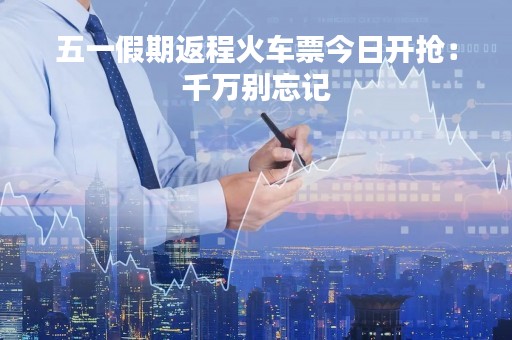 五一假期返程火车票今日开抢：千万别忘记