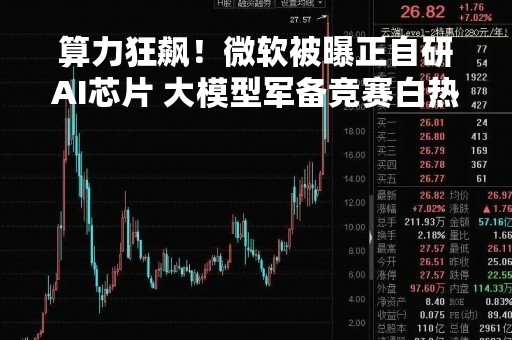 算力狂飙！微软被曝正自研AI芯片 大模型军备竞赛白热化