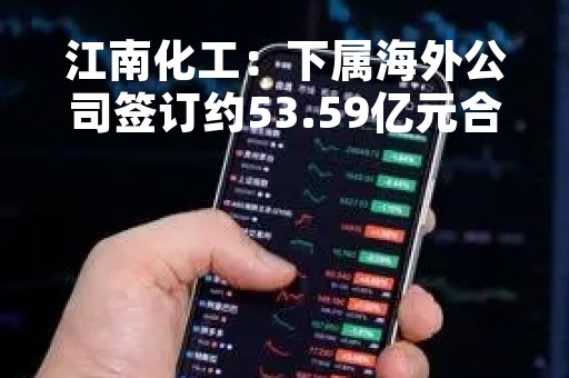江南化工：下属海外公司签订约53.59亿元合同