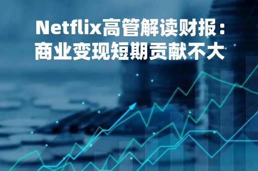 Netflix高管解读财报：商业变现短期贡献不大 定价策略根据市场情况不尽相同