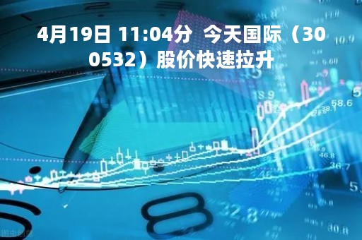 4月19日 11:04分  今天国际（300532）股价快速拉升