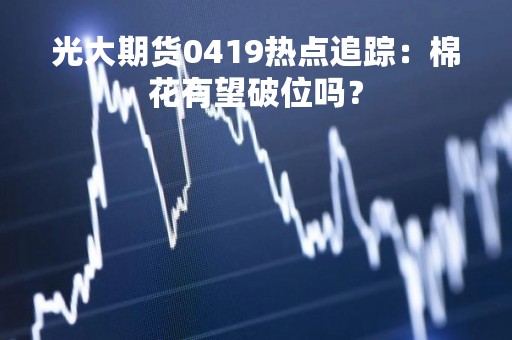 光大期货0419热点追踪：棉花有望破位吗？