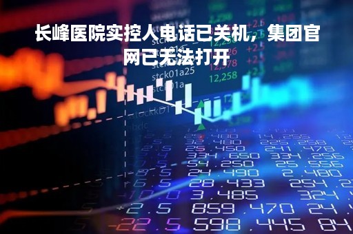 长峰医院实控人电话已关机，集团官网已无法打开