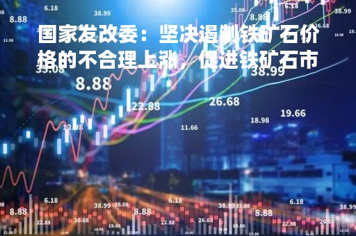 国家发改委：坚决遏制铁矿石价格的不合理上涨，促进铁矿石市场平稳运行
