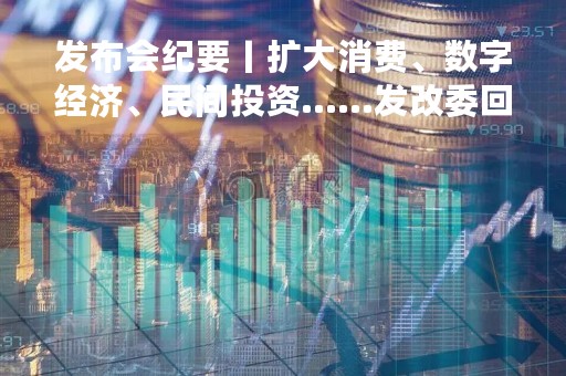 发布会纪要丨扩大消费、数字经济、民间投资……发改委回应这些热点