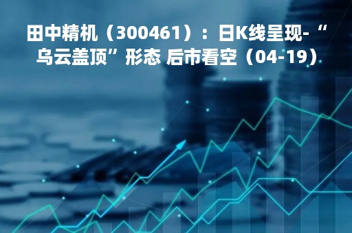 田中精机（300461）：日K线呈现-“乌云盖顶”形态 后市看空（04-19）