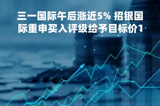 三一国际午后涨近5% 招银国际重申买入评级给予目标价13港元