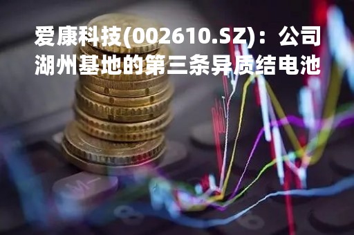 爱康科技(002610.SZ)：公司湖州基地的第三条异质结电池生产设备已于2023年4月15日开始进场吊装