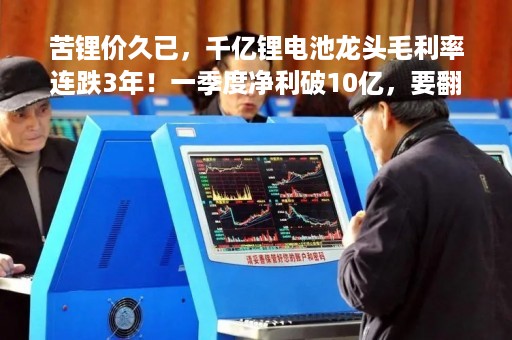 苦锂价久已，千亿锂电池龙头毛利率连跌3年！一季度净利破10亿，要翻身了？