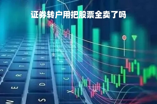 证券转户用把股票全卖了吗「证券公司转户要卖股票吗」
