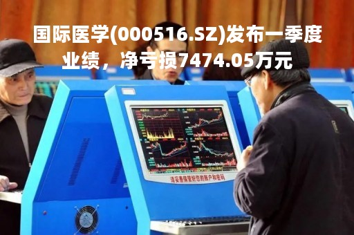 国际医学(000516.SZ)发布一季度业绩,净亏损7474.05万元 国际医学(000516.SZ)发布一季度业绩,净亏损7474.05万元