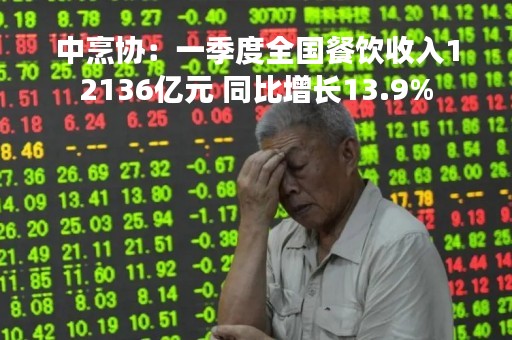 中烹协：一季度全国餐饮收入12136亿元 同比增长13.9%