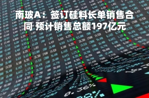 南玻A：签订硅料长单销售合同 预计销售总额197亿元
