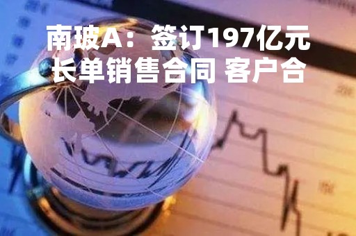 南玻A：签订197亿元长单销售合同 客户合计采购10万吨太阳能级原生多晶硅料