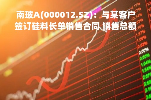 南玻A(000012.SZ)：与某客户签订硅料长单销售合同 销售总额合计197亿元