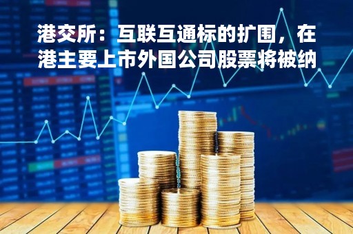 港交所：互联互通标的扩围，在港主要上市外国公司股票将被纳入港股通股票标的