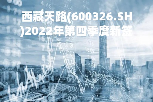 西藏天路(600326.SH)2022年第四季度新签施工合同金额5.89亿元