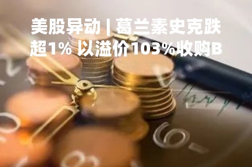美股异动 | 葛兰素史克跌超1% 以溢价103%收购Bellus