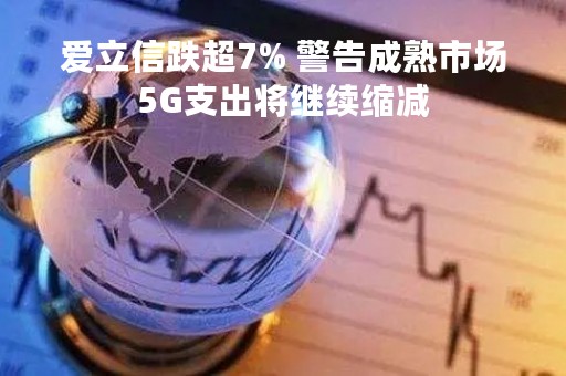爱立信跌超7% 警告成熟市场5G支出将继续缩减