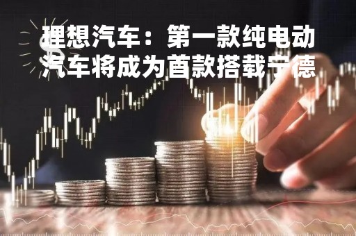 理想汽车：第一款纯电动汽车将成为首款搭载宁德时代4C麒麟电池的量产车型