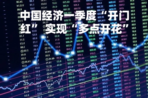 中国经济一季度“开门红” 实现“多点开花”