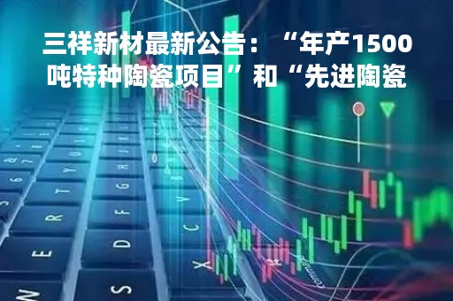 三祥新材最新公告：“年产1500吨特种陶瓷项目”和“先进陶瓷材料研发实验室”拟延期