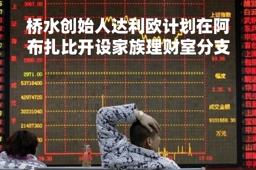 桥水创始人达利欧计划在阿布扎比开设家族理财室分支机构