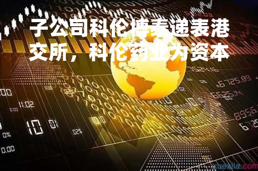 子公司科伦博泰递表港交所，科伦药业为资本、股东打造一条“退出”通途？