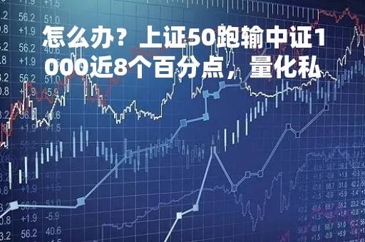 怎么办？上证50跑输中证1000近8个百分点，量化私募挖掘机会