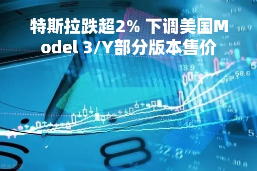 特斯拉跌超2% 下调美国Model 3/Y部分版本售价