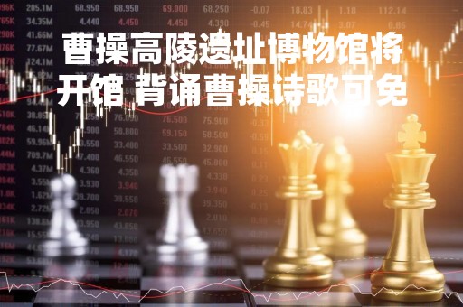 曹操高陵遗址博物馆将开馆 背诵曹操诗歌可免票 曹操高陵遗址博物馆将开馆 背诵曹操诗歌可免票