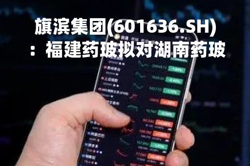 旗滨集团(601636.SH)：福建药玻拟对湖南药玻增资1亿元