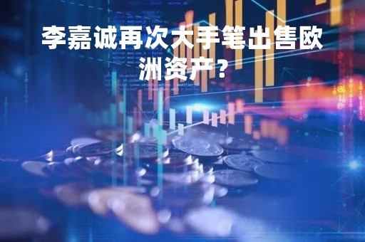 李嘉诚再次大手笔出售欧洲资产？
