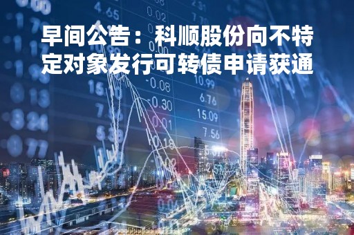 早间公告：科顺股份向不特定对象发行可转债申请获通过