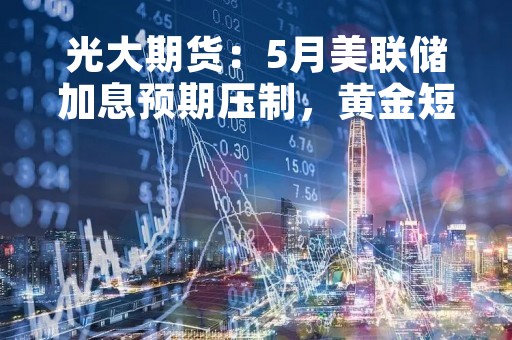 光大期货：5月美联储加息预期压制，黄金短线或震荡偏弱