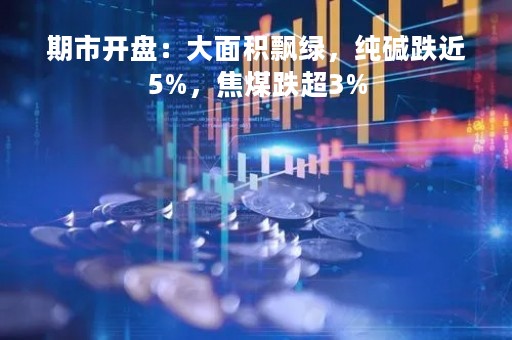 期市开盘：大面积飘绿，纯碱跌近5%，焦煤跌超3%
