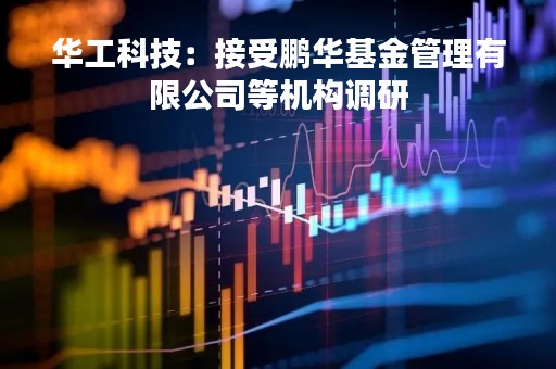 华工科技：接受鹏华基金管理有限公司等机构调研