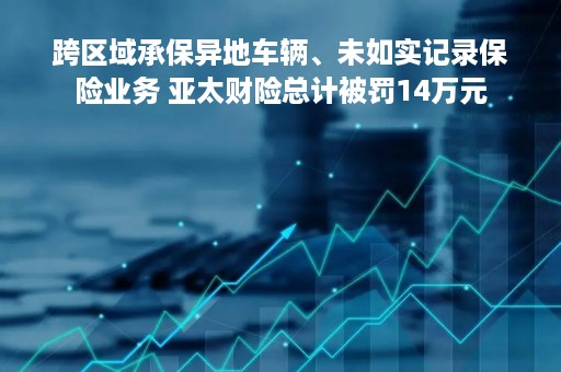 跨区域承保异地车辆、未如实记录保险业务 亚太财险总计被罚14万元
