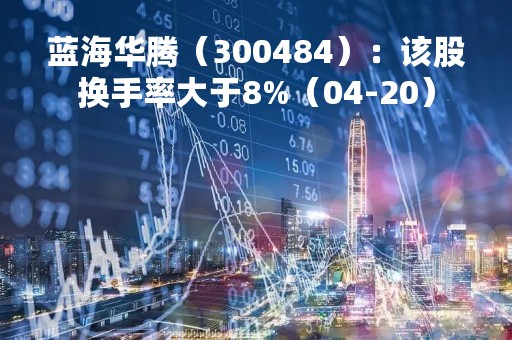 蓝海华腾（300484）：该股换手率大于8%（04-20）