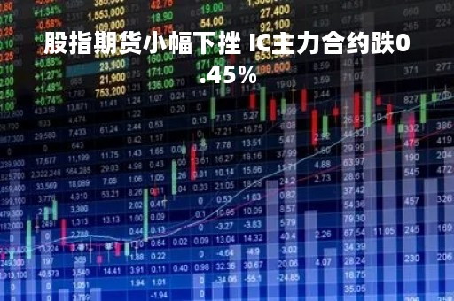 股指期货小幅下挫 IC主力合约跌0.45%