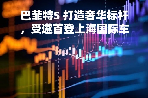 巴菲特S 打造奢华标杆，受邀首登上海国际车展！