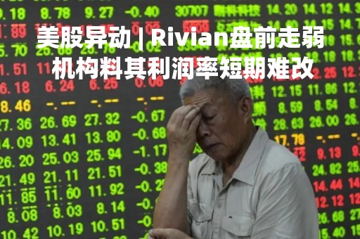 美股异动 | Rivian盘前走弱 机构料其利润率短期难改善