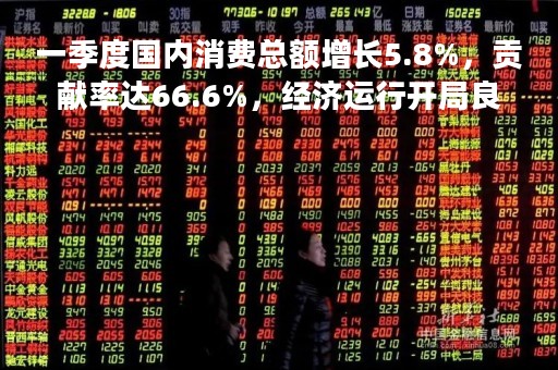 一季度国内消费总额增长5.8%，贡献率达66.6%，经济运行开局良好